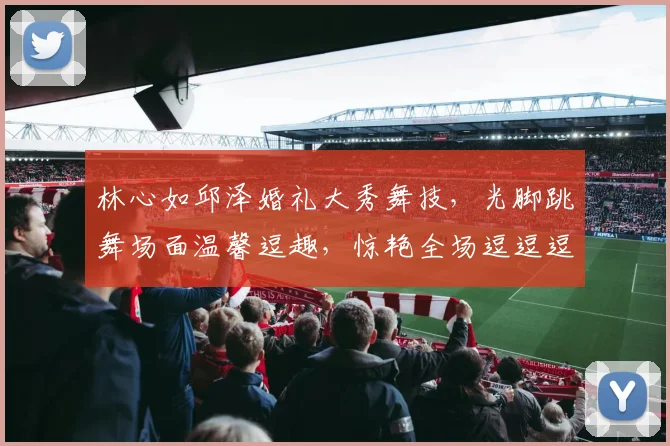 林心如邱泽婚礼大秀舞技，光脚跳舞场面温馨逗趣，惊艳全场逗逗逗