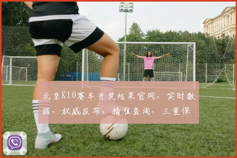 北京K10赛车开奖结果官网，实时数据，权威发布，精准查询，三重保障，一网打尽