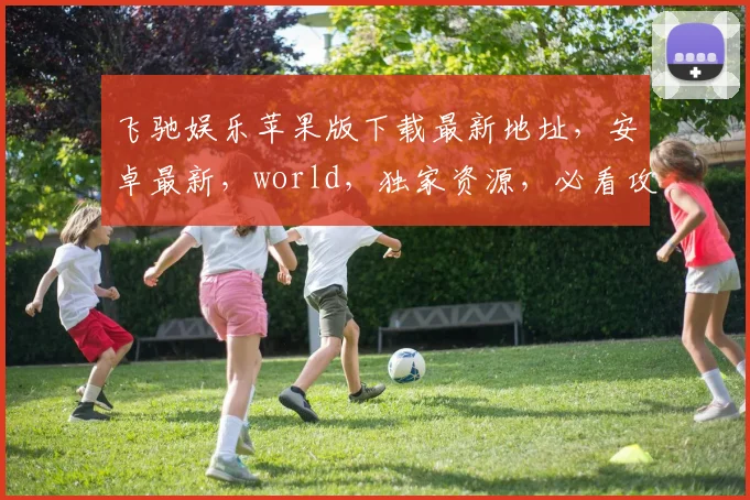 飞驰娱乐苹果版下载最新地址，安卓最新，world，独家资源，必看攻略，速来获取