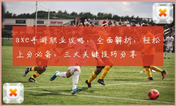 axe手游职业攻略，全面解析，轻松上分必备，三大关键技巧分享