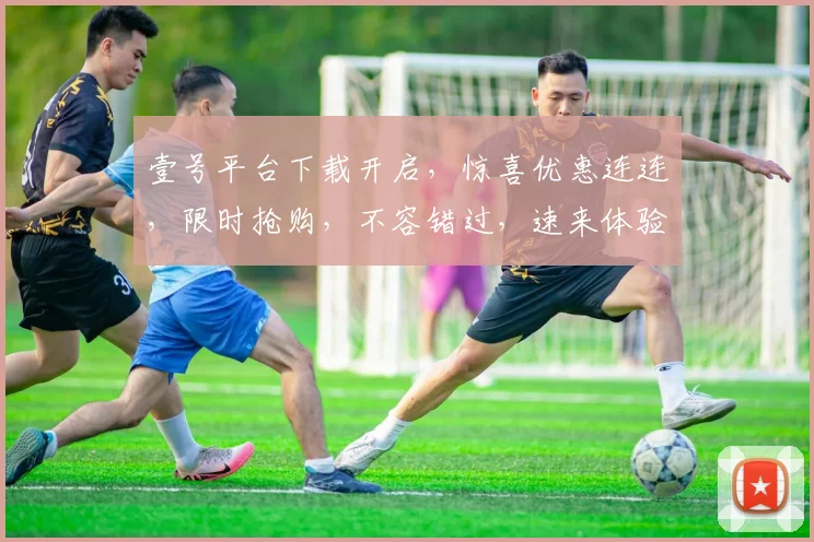 壹号平台下载开启，惊喜优惠连连，限时抢购，不容错过，速来体验