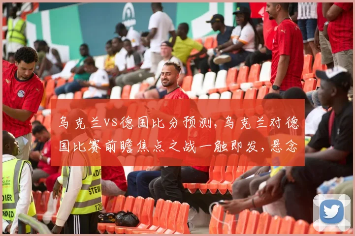 乌克兰vs德国比分预测,乌克兰对德国比赛前瞻焦点之战一触即发,悬念重重