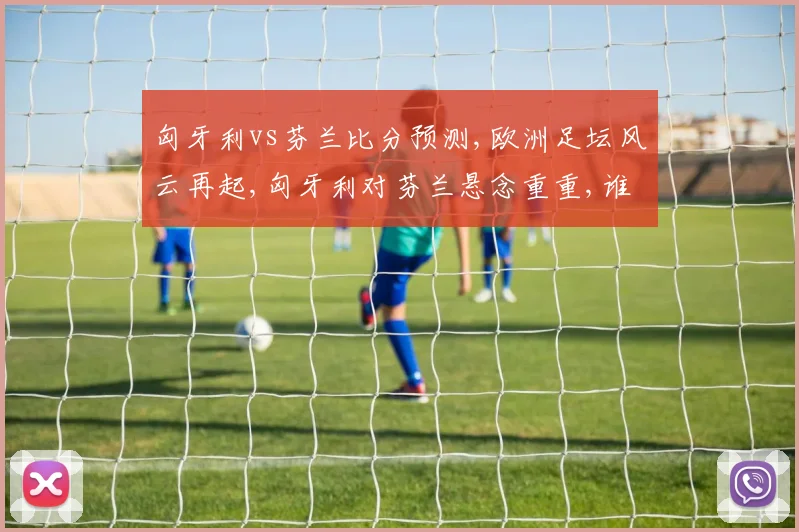 匈牙利vs芬兰比分预测,欧洲足坛风云再起,匈牙利对芬兰悬念重重,谁将问鼎