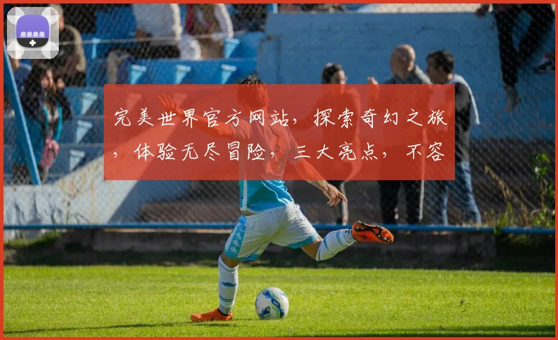 完美世界官方网站，探索奇幻之旅，体验无尽冒险，三大亮点，不容错过，惊喜连连