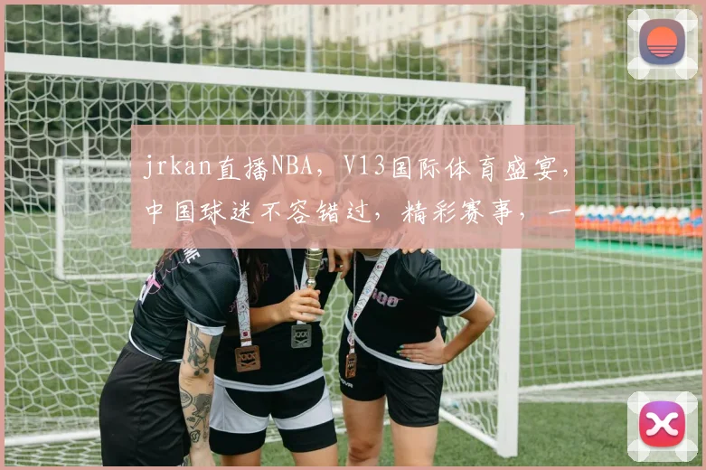 jrkan直播NBA，V13国际体育盛宴，中国球迷不容错过，精彩赛事，一网打尽，尽在掌握