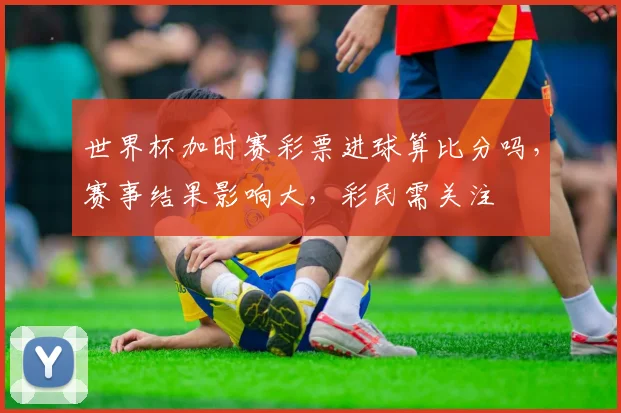 世界杯加时赛彩票进球算比分吗，赛事结果影响大，彩民需关注