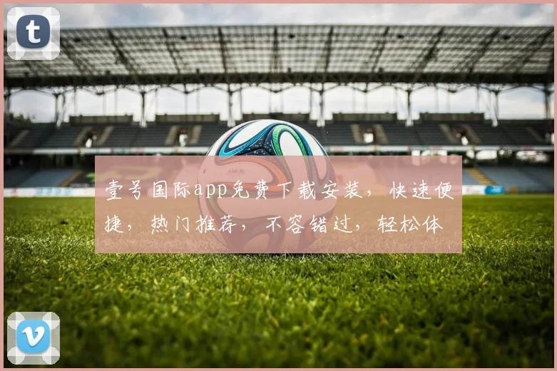 壹号国际app免费下载安装，快速便捷，热门推荐，不容错过，轻松体验