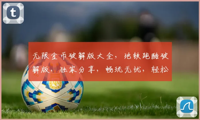 无限金币破解版大全，地铁跑酷破解版，独家分享，畅玩无忧，轻松获得
