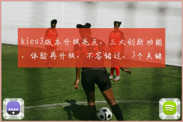 kies3版本升级亮点，三大创新功能，体验再升级，不容错过，3个关键优势解析