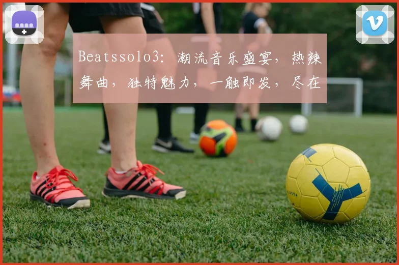 Beatssolo3：潮流音乐盛宴，热辣舞曲，独特魅力，一触即发，尽在掌握